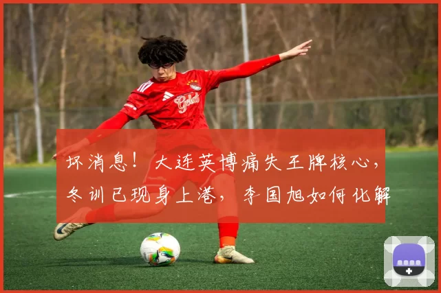 坏消息!大连英博痛失王牌核心,冬训已现身上港,李国旭如何化解
