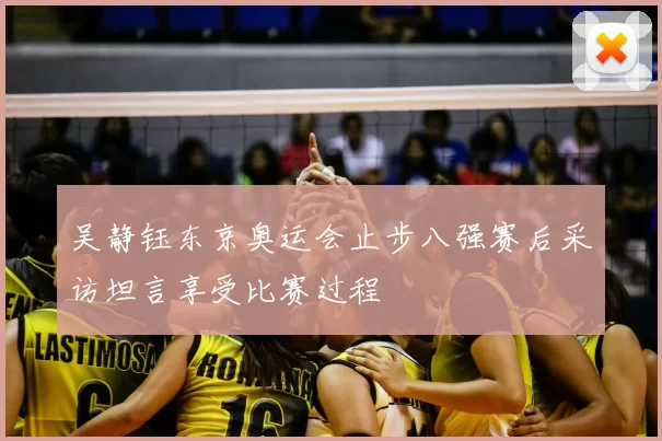 吴静钰东京奥运会止步八强赛后采访坦言享受比赛过程