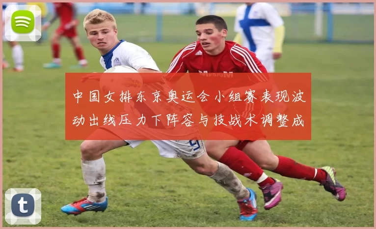 中国女排东京奥运会小组赛表现波动出线压力下阵容与技战术调整成关键