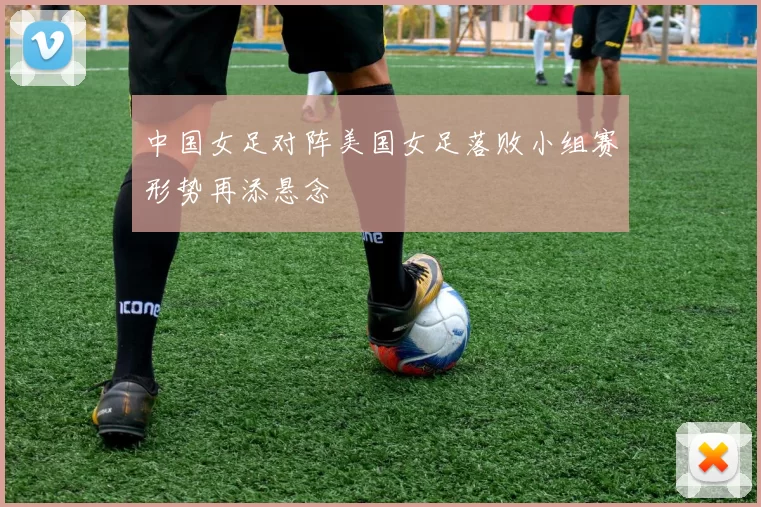 中国女足对阵美国女足落败小组赛形势再添悬念