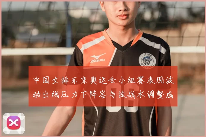 中国女排东京奥运会小组赛表现波动出线压力下阵容与技战术调整成关键