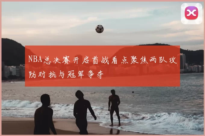 NBA总决赛开启首战看点聚焦两队攻防对抗与冠军争夺