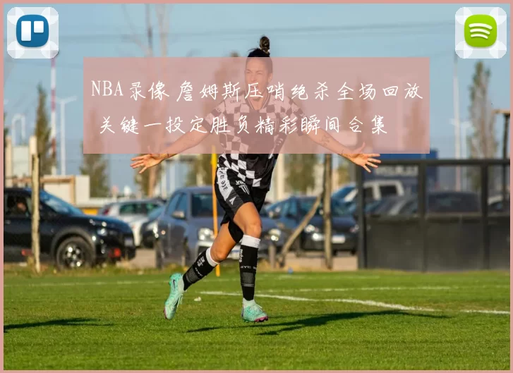 NBA录像 詹姆斯压哨绝杀全场回放 关键一投定胜负精彩瞬间合集