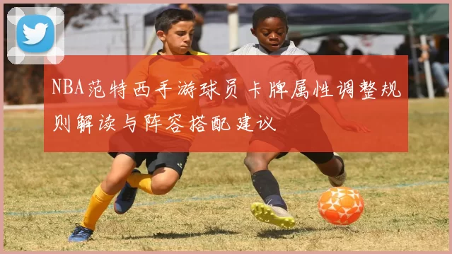 NBA范特西手游球员卡牌属性调整规则解读与阵容搭配建议