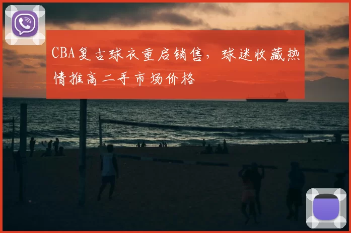 CBA复古球衣重启销售，球迷收藏热情推高二手市场价格