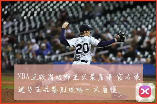 NBA正版周边哪里买最靠谱 官方渠道与正品鉴别攻略一文看懂