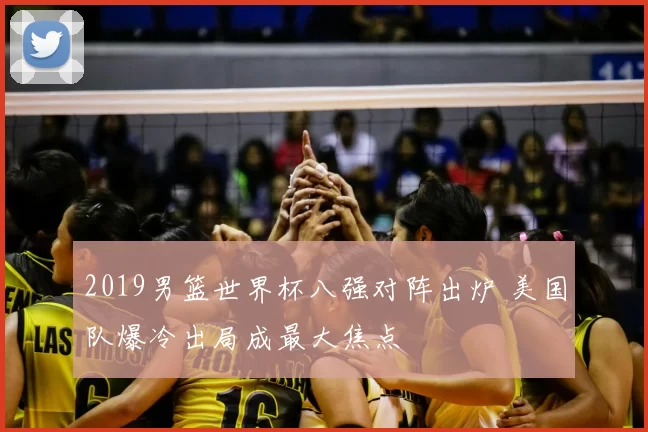 2019男篮世界杯八强对阵出炉 美国队爆冷出局成最大焦点