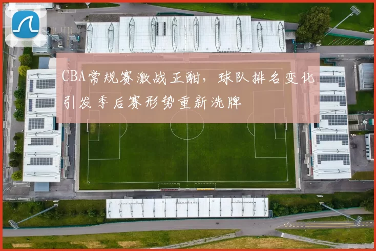 CBA常规赛激战正酣,球队排名变化引发季后赛形势重新洗牌