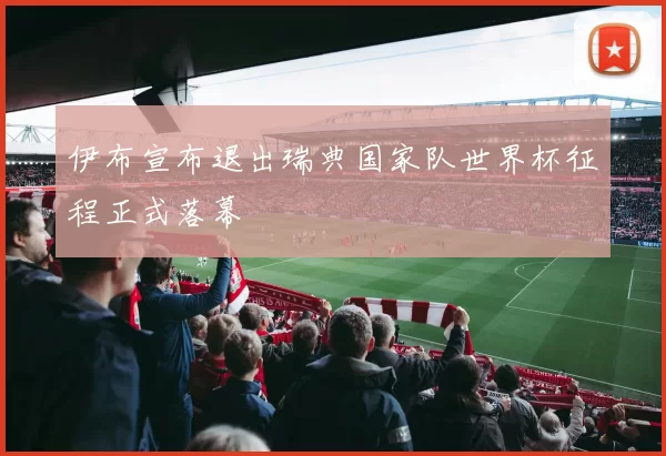 伊布宣布退出瑞典国家队世界杯征程正式落幕