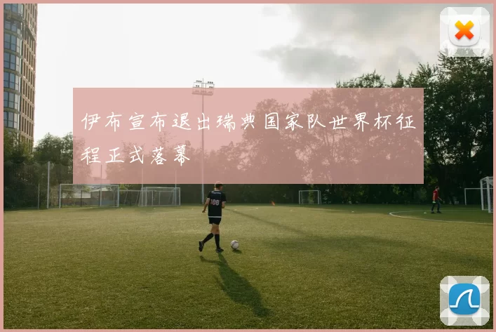 伊布宣布退出瑞典国家队世界杯征程正式落幕