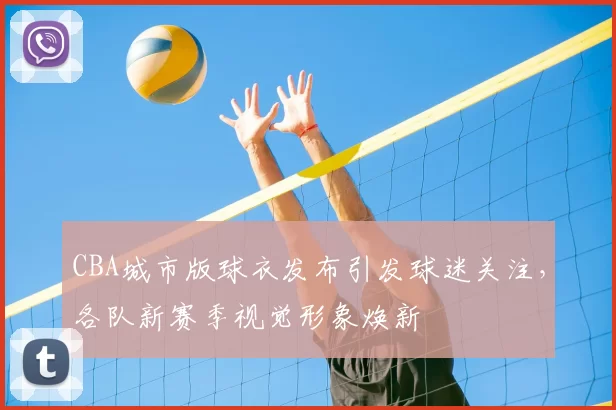 CBA城市版球衣发布引发球迷关注，各队新赛季视觉形象焕新