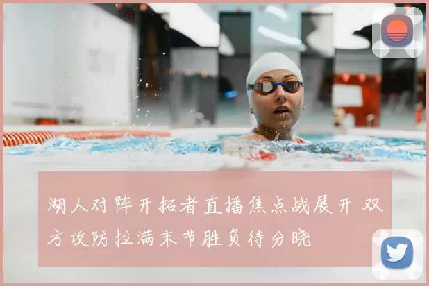 湖人对阵开拓者直播焦点战展开 双方攻防拉满末节胜负待分晓