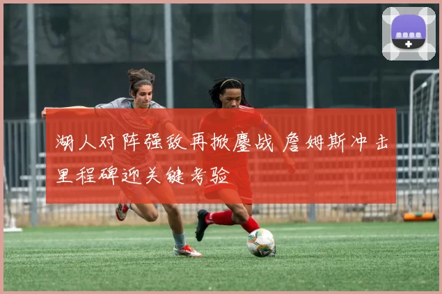 湖人对阵强敌再掀鏖战 詹姆斯冲击里程碑迎关键考验