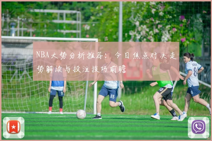 NBA大势分析推荐：今日焦点对决走势解读与投注技巧前瞻
