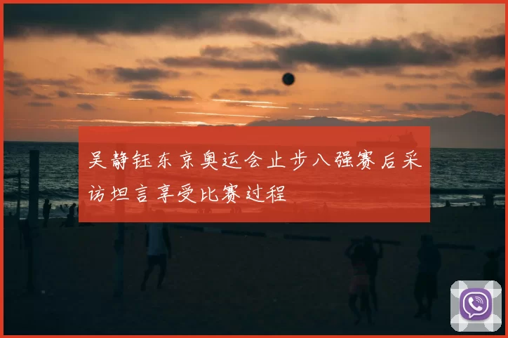 吴静钰东京奥运会止步八强赛后采访坦言享受比赛过程