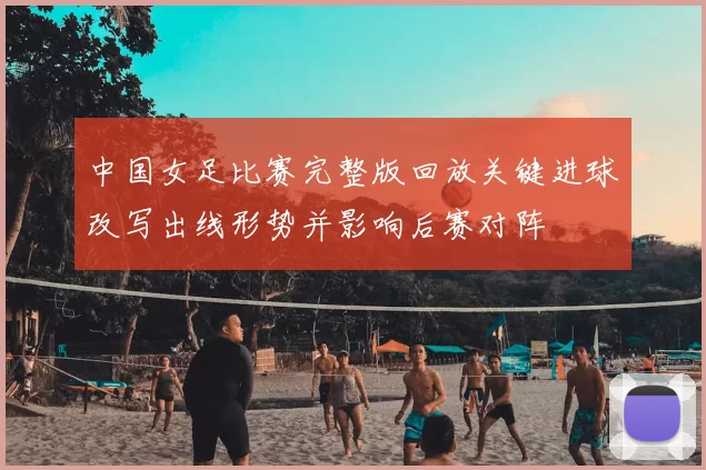 中国女足比赛完整版回放关键进球改写出线形势并影响后赛对阵