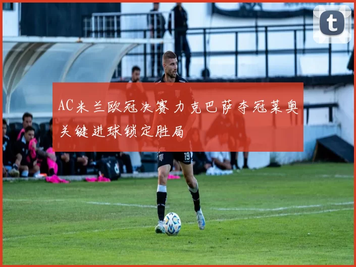 AC米兰欧冠决赛力克巴萨夺冠莱奥关键进球锁定胜局