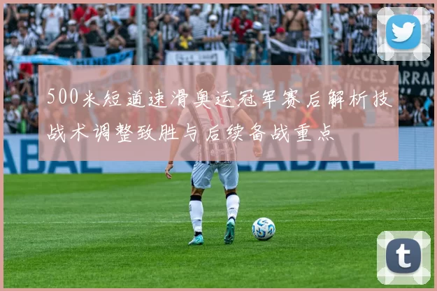 500米短道速滑奥运冠军赛后解析技战术调整致胜与后续备战重点