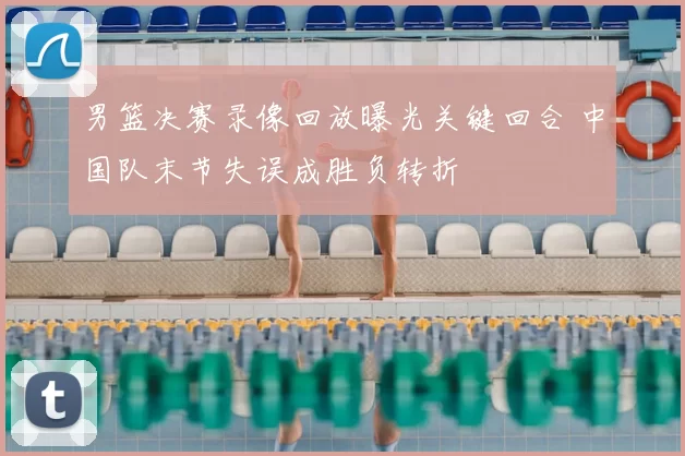 男篮决赛录像回放曝光关键回合 中国队末节失误成胜负转折