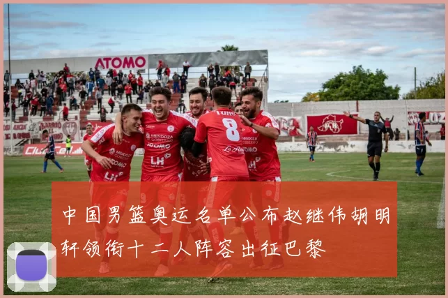 中国男篮奥运名单公布赵继伟胡明轩领衔十二人阵容出征巴黎