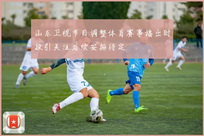 山东卫视节目调整体育赛事播出时段引关注后续安排待定