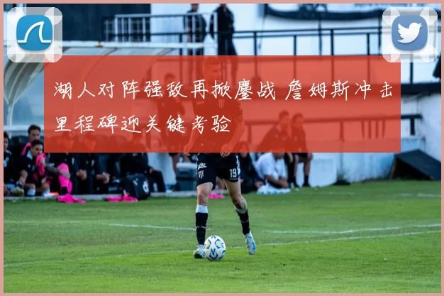 湖人对阵强敌再掀鏖战 詹姆斯冲击里程碑迎关键考验