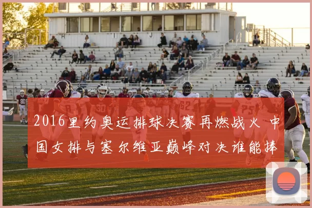 2016里约奥运排球决赛再燃战火 中国女排与塞尔维亚巅峰对决谁能捧金