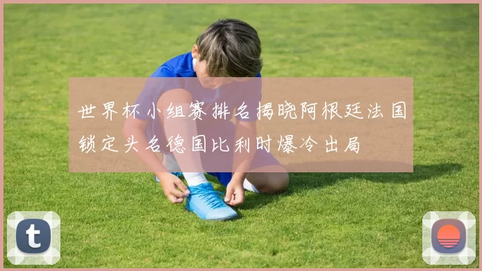世界杯小组赛排名揭晓阿根廷法国锁定头名德国比利时爆冷出局