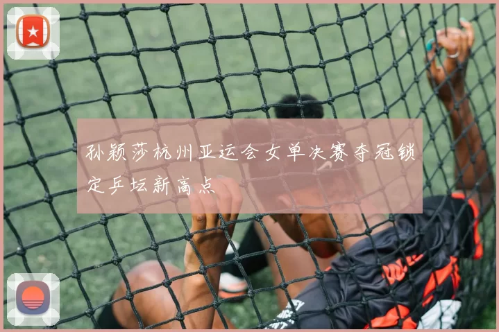 孙颖莎杭州亚运会女单决赛夺冠锁定乒坛新高点