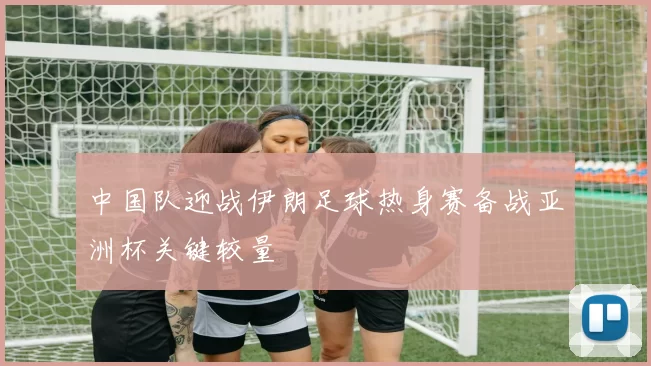 中国队迎战伊朗足球热身赛备战亚洲杯关键较量