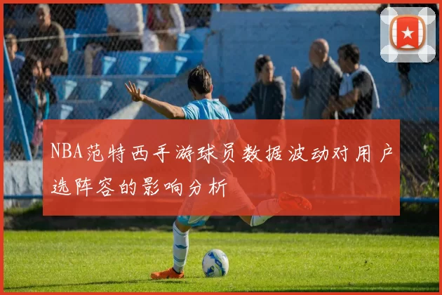 NBA范特西手游球员数据波动对用户选阵容的影响分析