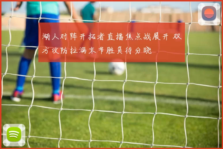 湖人对阵开拓者直播焦点战展开 双方攻防拉满末节胜负待分晓