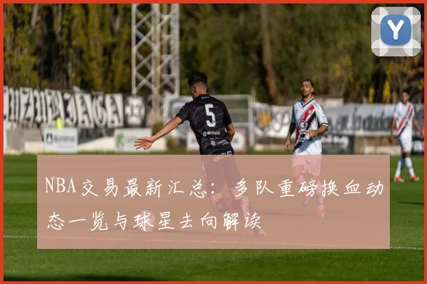 NBA交易最新汇总：多队重磅换血动态一览与球星去向解读