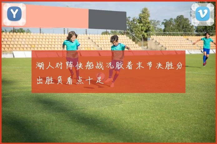 湖人对阵快船战况胶着末节决胜分出胜负看点十足