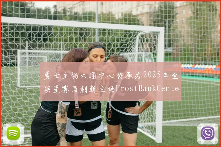 勇士主场大通中心将承办2025年全明星赛马刺新主场FrostBankCenter获联盟场地认证