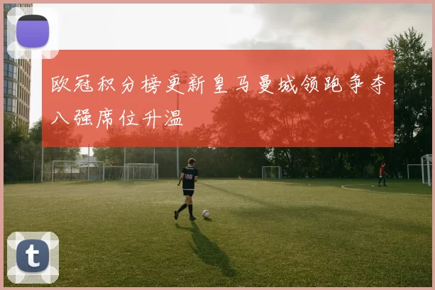 欧冠积分榜更新皇马曼城领跑争夺八强席位升温