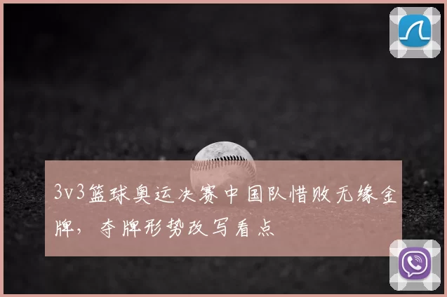 3v3篮球奥运决赛中国队惜败无缘金牌，夺牌形势改写看点