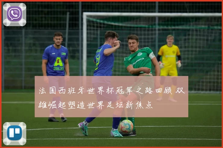 法国西班牙世界杯冠军之路回顾 双雄崛起塑造世界足坛新焦点