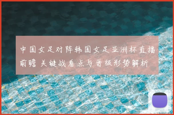 中国女足对阵韩国女足亚洲杯直播前瞻 关键战看点与晋级形势解析