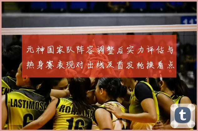 元神国家队阵容调整后实力评估与热身赛表现对出线及首发轮换看点