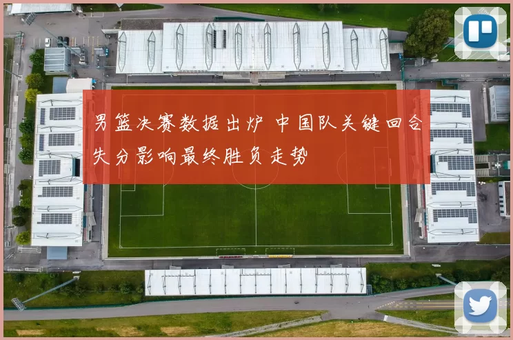 男篮决赛数据出炉 中国队关键回合失分影响最终胜负走势