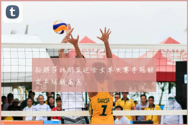 孙颖莎杭州亚运会女单决赛夺冠锁定乒坛新高点