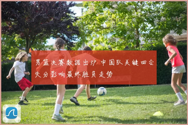 男篮决赛数据出炉 中国队关键回合失分影响最终胜负走势