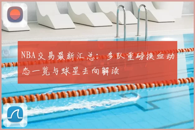 NBA交易最新汇总：多队重磅换血动态一览与球星去向解读