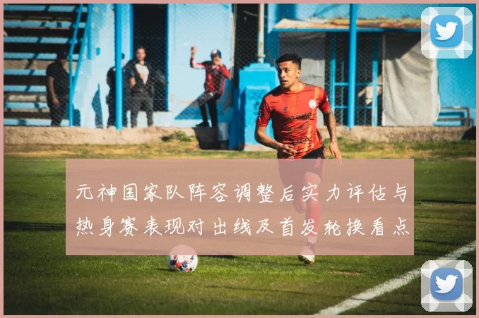 元神国家队阵容调整后实力评估与热身赛表现对出线及首发轮换看点