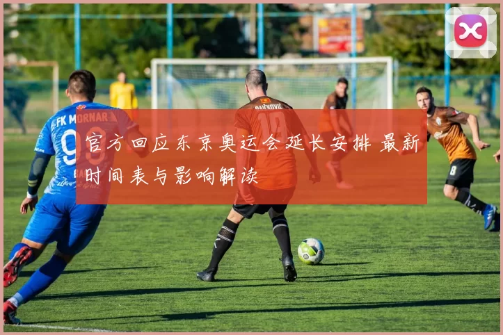 官方回应东京奥运会延长安排 最新时间表与影响解读