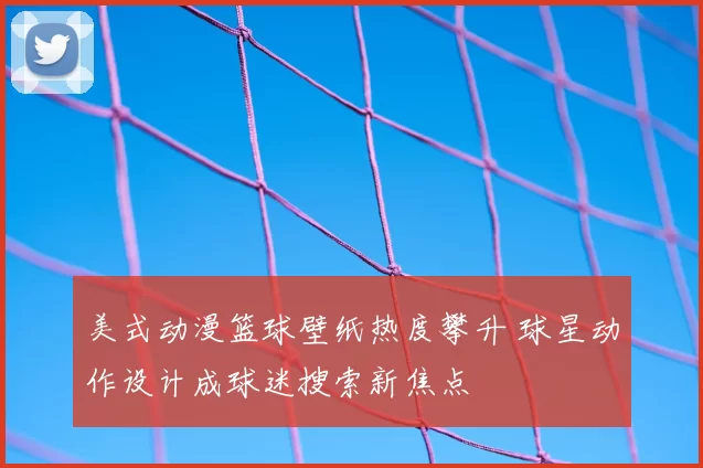 美式动漫篮球壁纸热度攀升 球星动作设计成球迷搜索新焦点