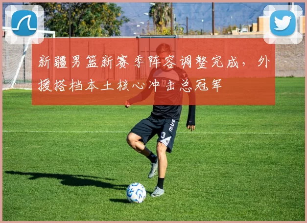 新疆男篮新赛季阵容调整完成，外援搭档本土核心冲击总冠军