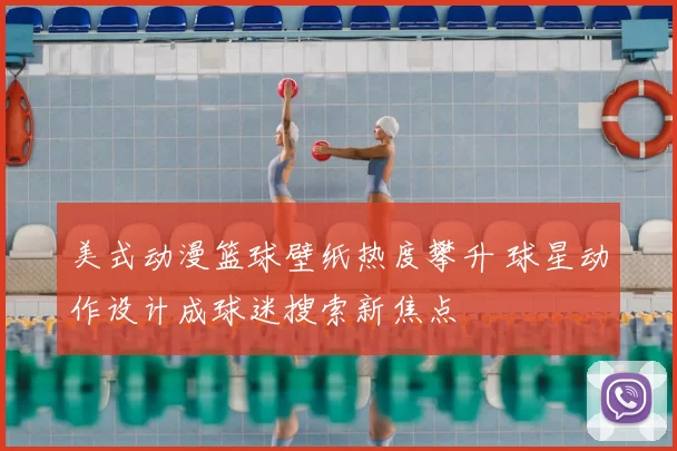 美式动漫篮球壁纸热度攀升 球星动作设计成球迷搜索新焦点