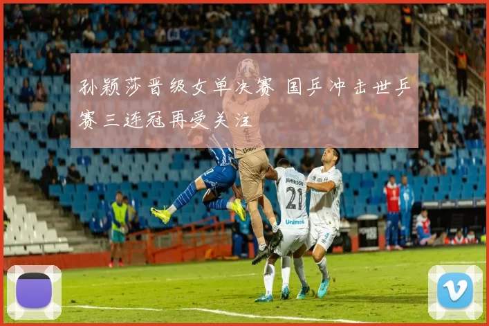 孙颖莎晋级女单决赛 国乒冲击世乒赛三连冠再受关注